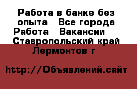 Работа в банке без опыта - Все города Работа » Вакансии   . Ставропольский край,Лермонтов г.